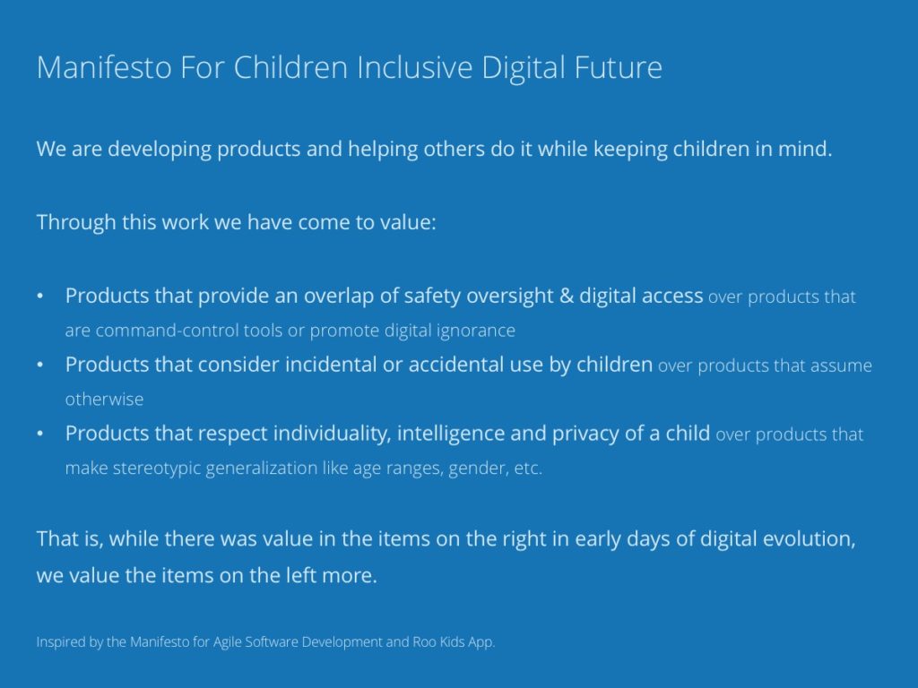 Manifesto For Children Inclusive Digital Future. We are developing products and helping others do it while keeping children in mind. Through this work we have come to value: Products that provide an overlap of safety oversight & digital access over products that are command-control tools or promote digital ignorance, Products that consider incidental or accidental use by children over products that assume otherwise, Products that respect individuality, intelligence and privacy of a child over products that make stereotypic generalization like age ranges, gender, etc. That is, while there was value in the items on the right in early days of digital evolution, we value the items on the left more. Inspired by the Manifesto for Agile Software Development and Roo Kids App.